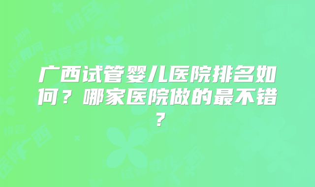 广西试管婴儿医院排名如何?哪家医院做的最不错?