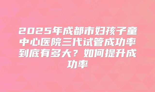 2025年成都市妇孩子童中心医院三代试管成功率到底有多大?如何提升成功率