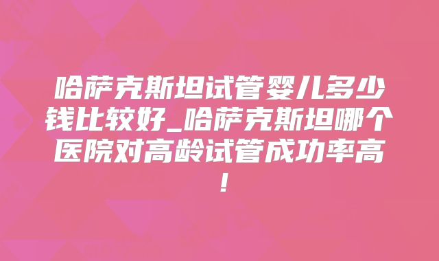 哈萨克斯坦试管婴儿多少钱比较好_哈萨克斯坦哪个医院对高龄试管成功率高!