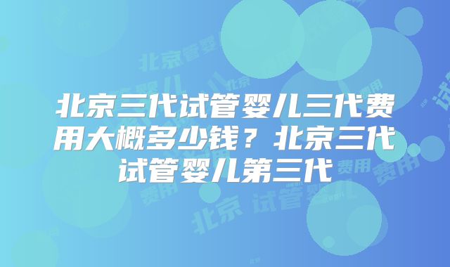 北京三代试管婴儿三代费用大概多少钱？北京三代试管婴儿第三代