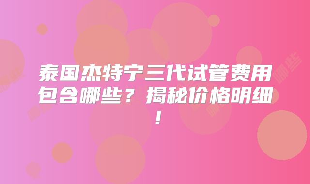 泰国杰特宁三代试管费用包含哪些？揭秘价格明细！