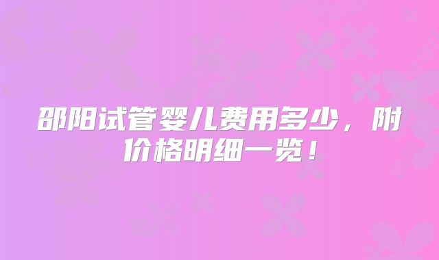 邵阳试管婴儿费用多少，附价格明细一览！