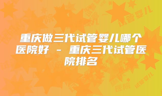 重庆做三代试管婴儿哪个医院好 - 重庆三代试管医院排名