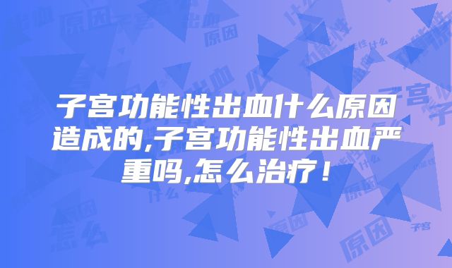 子宫功能性出血什么原因造成的,子宫功能性出血严重吗,怎么治疗！