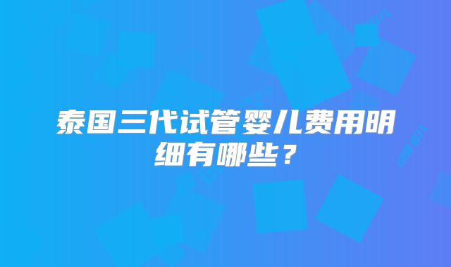 泰国三代试管婴儿费用明细有哪些?