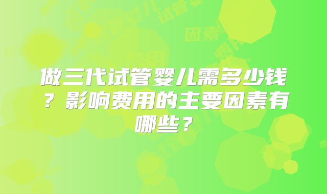 做三代试管婴儿需多少钱？影响费用的主要因素有哪些？