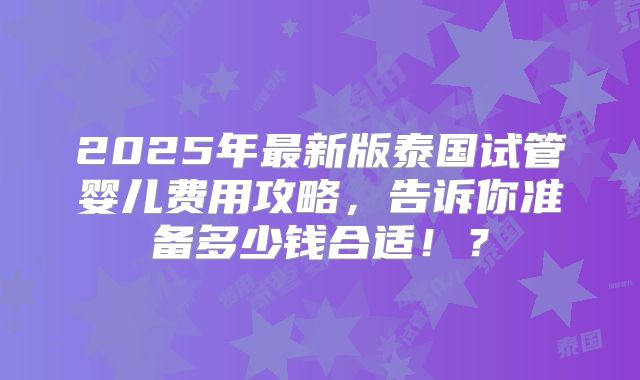 2025年最新版泰国试管婴儿费用攻略，告诉你准备多少钱合适！？