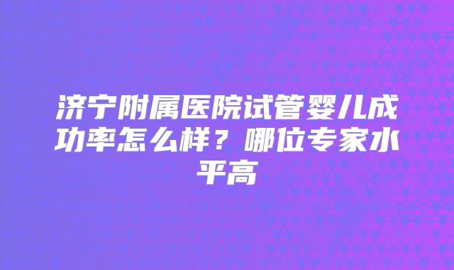 济宁附属医院试管婴儿成功率怎么样？哪位专家水平高