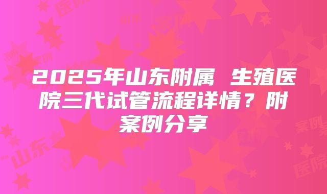 2025年山东附属 生殖医院三代试管流程详情?附案例分享
