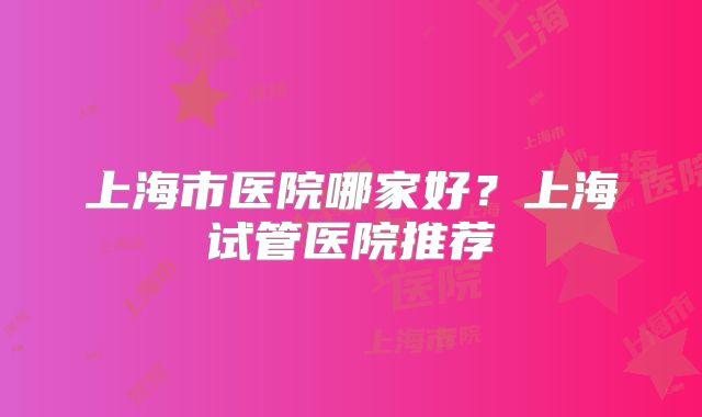 上海市医院哪家好?上海试管医院推荐