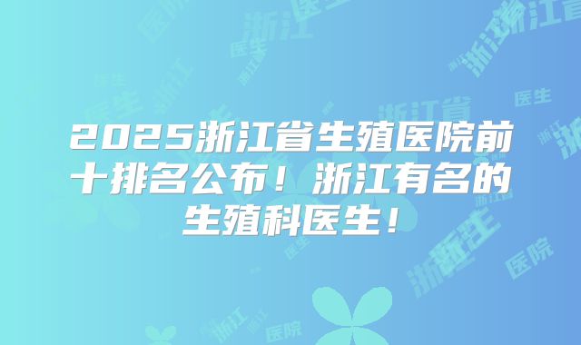 2025浙江省生殖医院前十排名公布!浙江有名的生殖科医生!