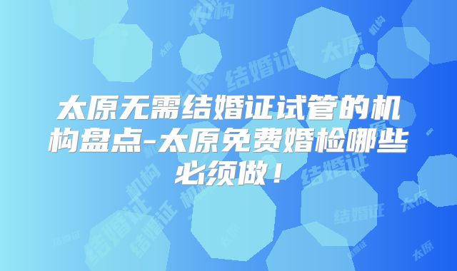 太原无需结婚证试管的机构盘点-太原免费婚检哪些必须做!