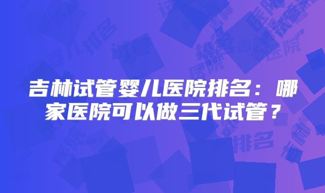 吉林试管婴儿医院排名：哪家医院可以做三代试管？