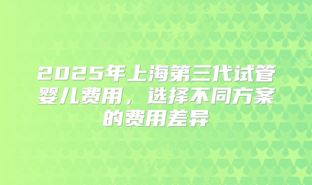 2025年上海第三代试管婴儿费用,选择不同方案的费用差异