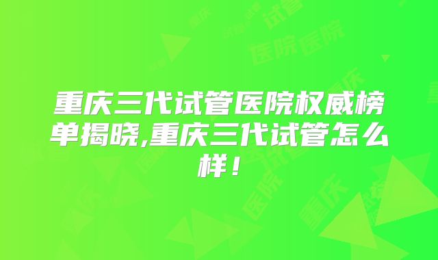 重庆三代试管医院权威榜单揭晓,重庆三代试管怎么样!