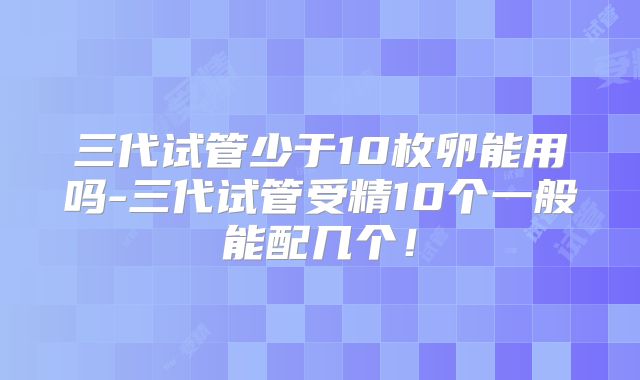 三代试管少于10枚卵能用吗-三代试管受精10个一般能配几个！