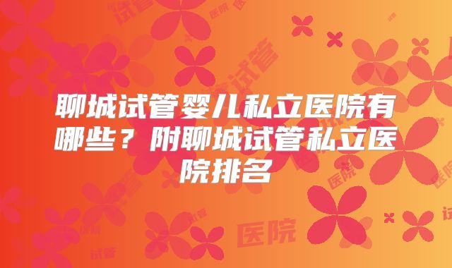 聊城试管婴儿私立医院有哪些？附聊城试管私立医院排名