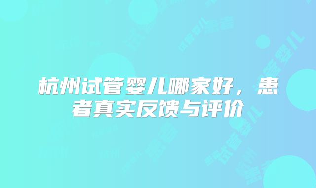 杭州试管婴儿哪家好,患者真实反馈与评价