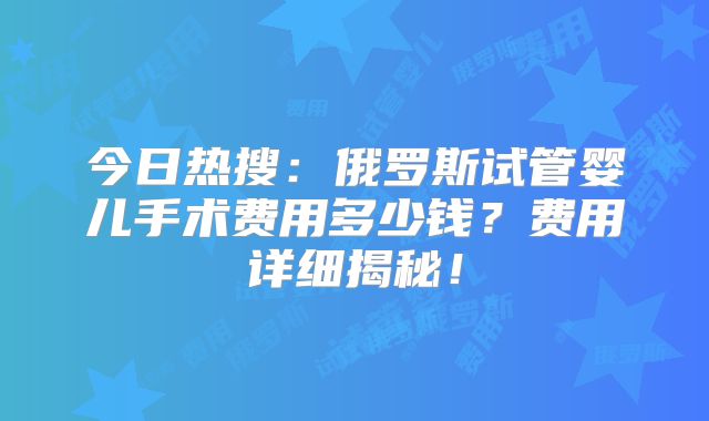 今日热搜：俄罗斯试管婴儿手术费用多少钱？费用详细揭秘！