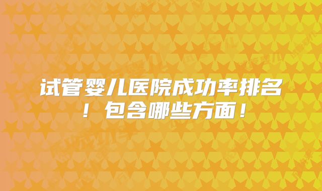 试管婴儿医院成功率排名!包含哪些方面!