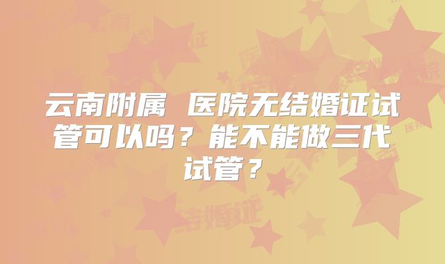 云南附属 医院无结婚证试管可以吗?能不能做三代试管?
