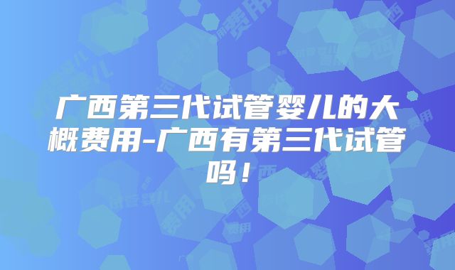 广西第三代试管婴儿的大概费用-广西有第三代试管吗！