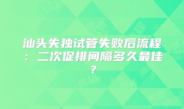汕头失独试管失败后流程:二次促排间隔多久最佳?