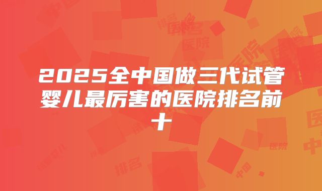 2025全中国做三代试管婴儿最厉害的医院排名前十