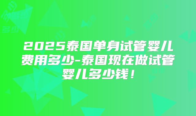2025泰国单身试管婴儿费用多少-泰国现在做试管婴儿多少钱！
