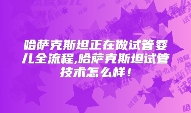 哈萨克斯坦正在做试管婴儿全流程,哈萨克斯坦试管技术怎么样！