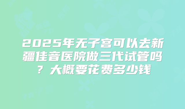 2025年无子宫可以去新疆佳音医院做三代试管吗?大概要花费多少钱