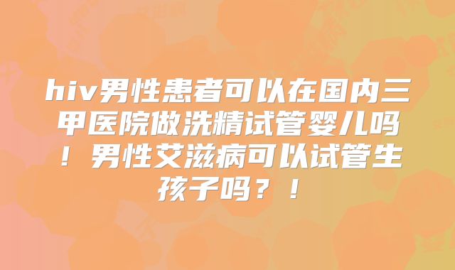 hiv男性患者可以在国内三甲医院做洗精试管婴儿吗！男性艾滋病可以试管生孩子吗？！