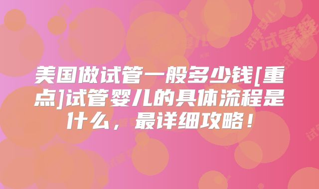 美国做试管一般多少钱[重点]试管婴儿的具体流程是什么，最详细攻略！