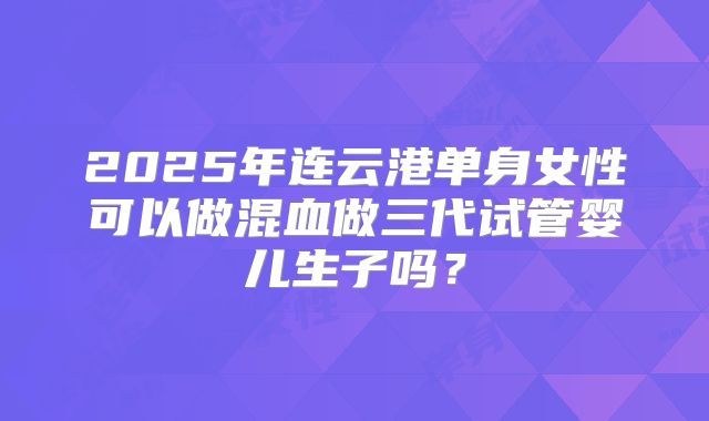 2025年连云港单身女性可以做混血做三代试管婴儿生子吗？