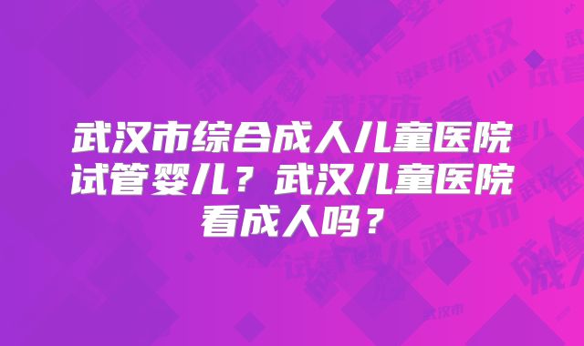 武汉市综合成人儿童医院试管婴儿？武汉儿童医院看成人吗？