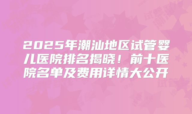2025年潮汕地区试管婴儿医院排名揭晓！前十医院名单及费用详情大公开