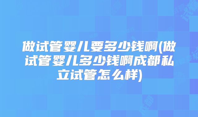 做试管婴儿要多少钱啊(做试管婴儿多少钱啊成都私立试管怎么样)