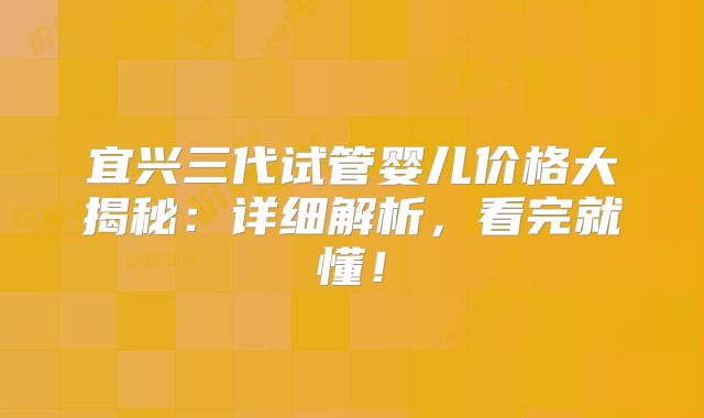 宜兴三代试管婴儿价格大揭秘：详细解析，看完就懂！