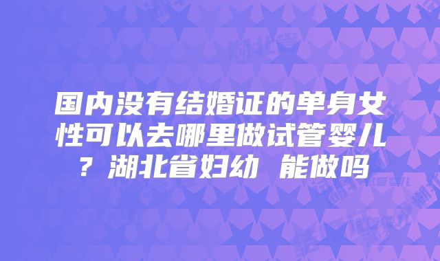国内没有结婚证的单身女性可以去哪里做试管婴儿？湖北省妇幼 能做吗