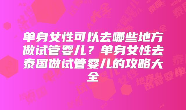 单身女性可以去哪些地方做试管婴儿?单身女性去泰国做试管婴儿的攻略大全