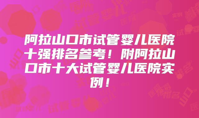 阿拉山口市试管婴儿医院十强排名参考！附阿拉山口市十大试管婴儿医院实例！