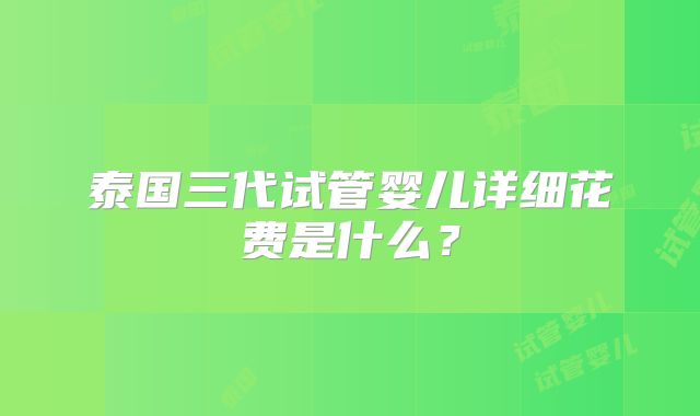 泰国三代试管婴儿详细花费是什么？