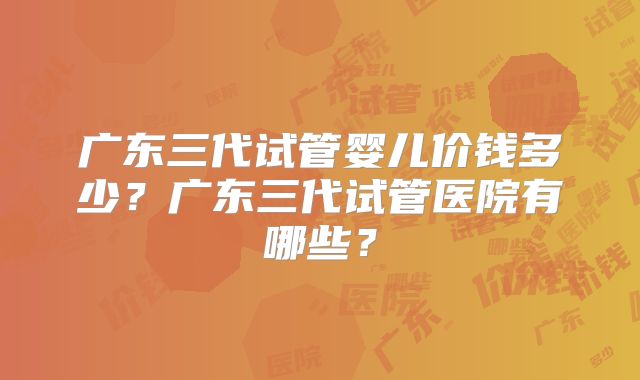 广东三代试管婴儿价钱多少?广东三代试管医院有哪些?