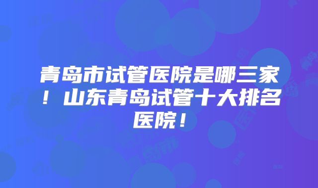 青岛市试管医院是哪三家!山东青岛试管十大排名医院!