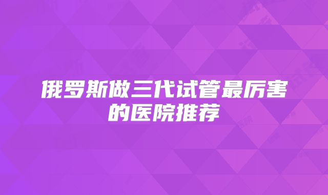 俄罗斯做三代试管最厉害的医院推荐