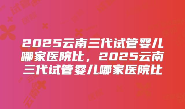 2025云南三代试管婴儿哪家医院比，2025云南三代试管婴儿哪家医院比