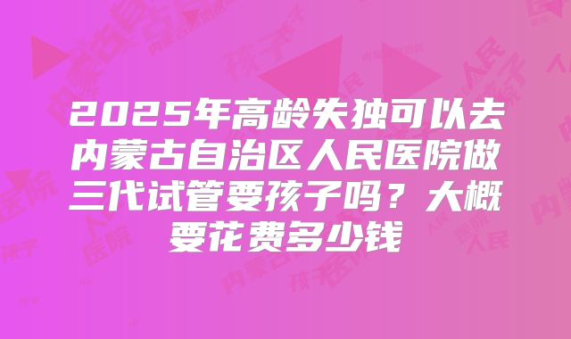 2025年高龄失独可以去内蒙古自治区人民医院做三代试管要孩子吗？大概要花费多少钱