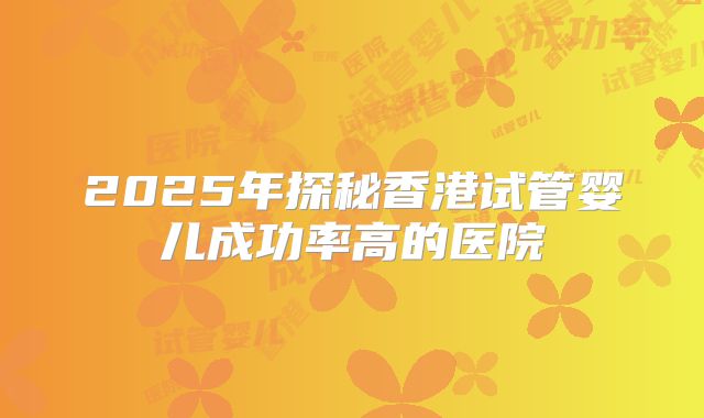 2025年探秘香港试管婴儿成功率高的医院