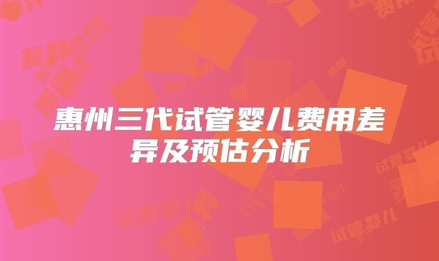 惠州三代试管婴儿费用差异及预估分析
