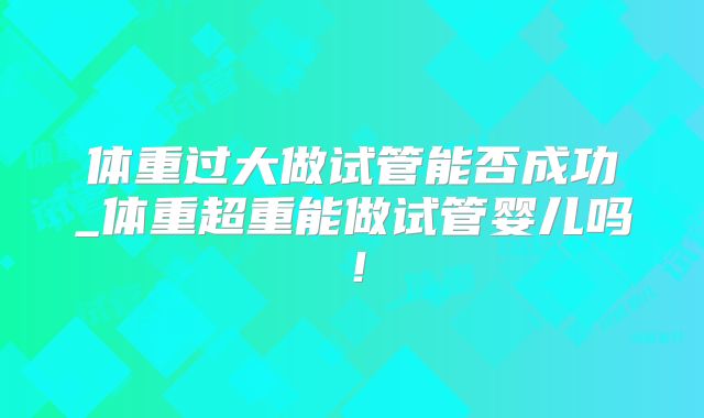 体重过大做试管能否成功_体重超重能做试管婴儿吗！